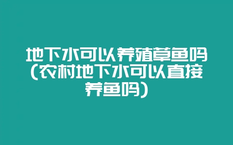 地下水可以养殖草鱼吗(农村地下水可以直接养鱼吗)-会东网