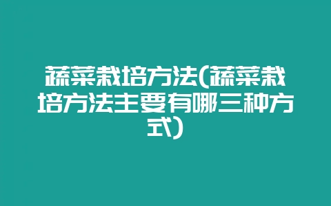 蔬菜栽培方法(蔬菜栽培方法主要有哪三种方式)-会东网
