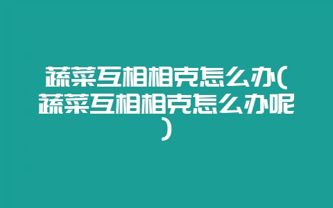 蔬菜互相相克怎么办(蔬菜互相相克怎么办呢)-会东网