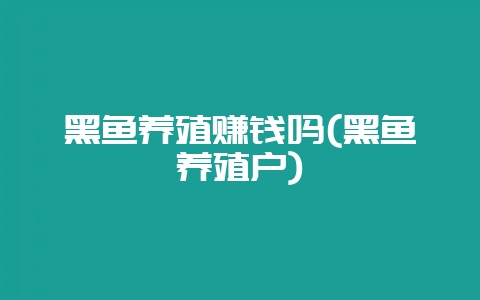 黑鱼养殖赚钱吗(黑鱼养殖户)-会东网