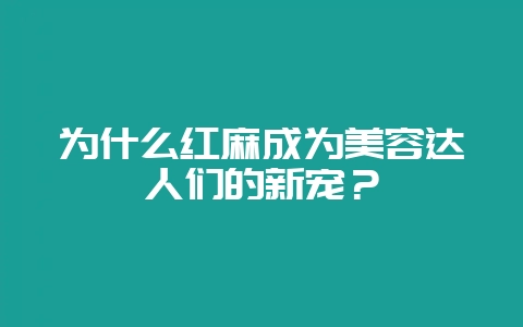 为什么红麻成为美容达人们的新宠？-会东网