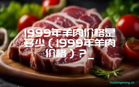 1999年羊肉价格是多少(1999年羊肉价格)?_插图 1999年羊肉价格是多少(1999年羊肉价格)?_插图