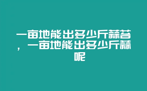 一亩地能出多少斤蒜苔，一亩地能出多少斤蒜薹呢-会东网