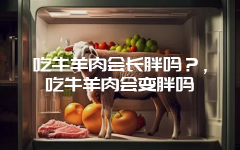 吃牛羊肉会长胖吗?,吃牛羊肉会变胖吗-会东网