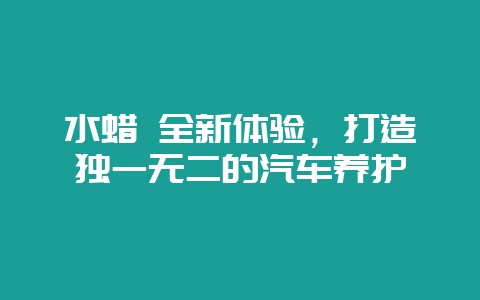 水蜡 全新体验,打造独一无二的汽车养护-会东网