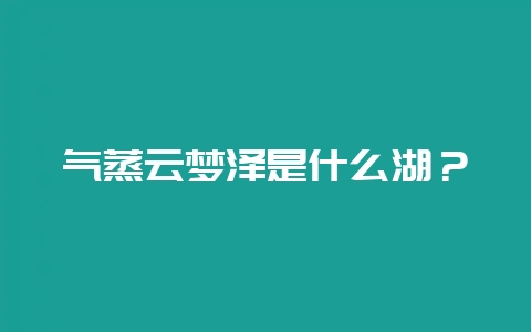 气蒸云梦泽是什么湖？-会东网