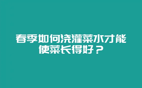 春季如何浇灌菜水才能使菜长得好?-会东网