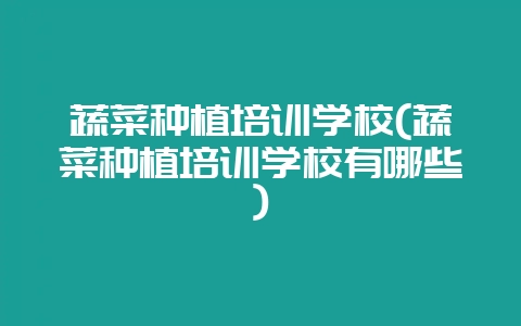 蔬菜种植培训学校(蔬菜种植培训学校有哪些)-会东网