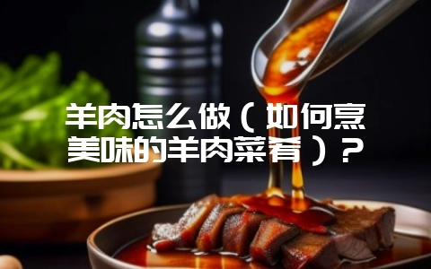 羊肉怎么做（如何烹饪美味的羊肉菜肴）？-会东网