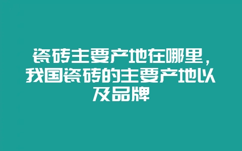 瓷砖主要产地在哪里，我国瓷砖的主要产地以及品牌-会东网