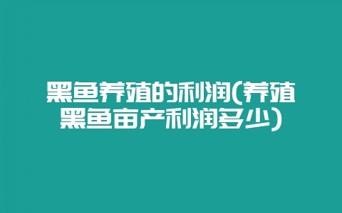 黑鱼养殖的利润(养殖黑鱼亩产利润多少)-会东网