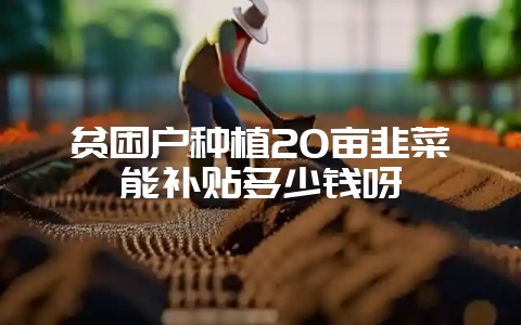 贫困户种植20亩韭菜能补贴多少钱呀-会东网
