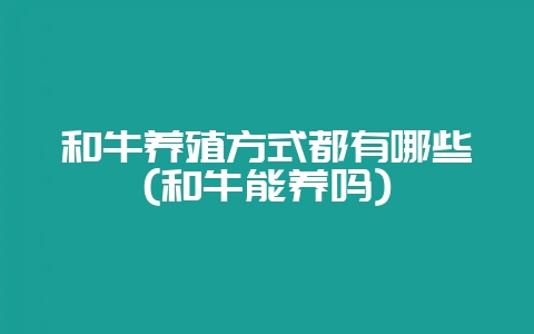 和牛养殖方式都有哪些(和牛能养吗)-会东网