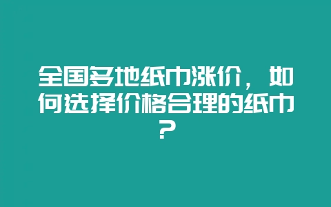 全国多地纸巾涨价，如何选择价格合理的纸巾？-会东网