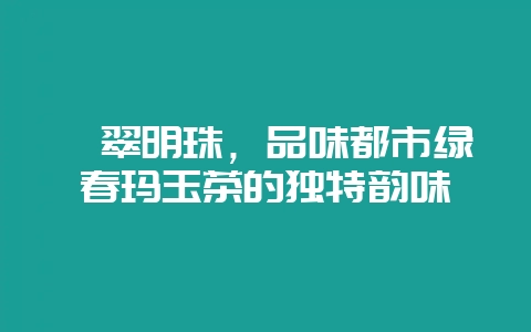 翡翠明珠，品味都市绿春玛玉茶的独特韵味-会东网