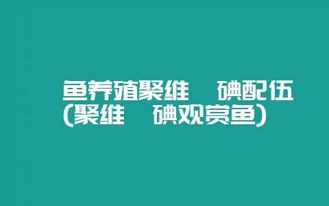 鳗鱼养殖聚维酮碘配伍(聚维酮碘观赏鱼)-会东网