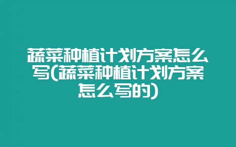 蔬菜种植计划方案怎么写(蔬菜种植计划方案怎么写的)-会东网