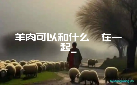 羊肉可以和什么炖在一起_-会东网