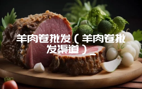 羊肉卷批发(羊肉卷批发渠道)_-会东网