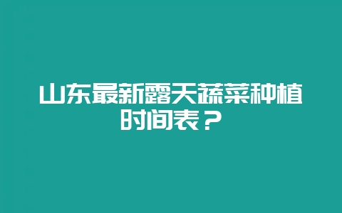 山东最新露天蔬菜种植时间表？-会东网