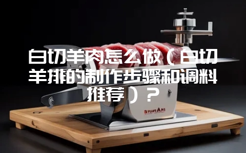 白切羊肉怎么做（白切羊排的制作步骤和调料推荐）？-会东网