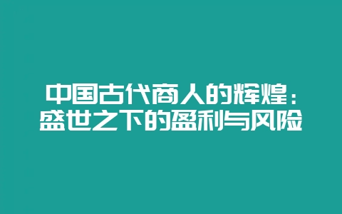 中国古代商人的辉煌：盛世之下的盈利与风险-会东网