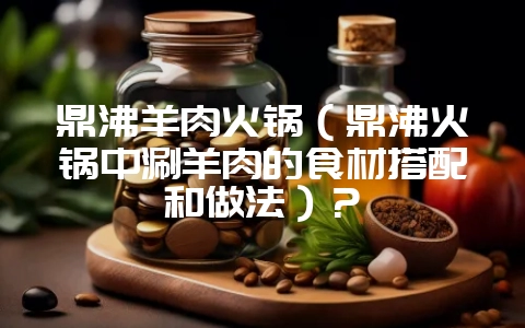 鼎沸羊肉火锅（鼎沸火锅中涮羊肉的食材搭配和做法）？-会东网