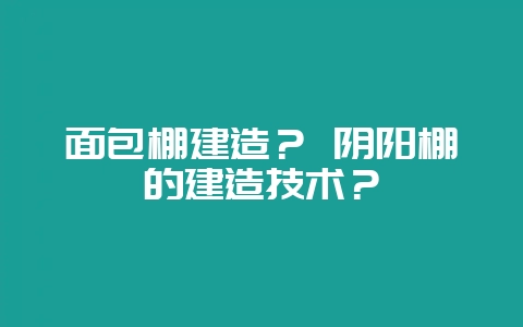 面包棚建造？ 阴阳棚的建造技术？-会东网