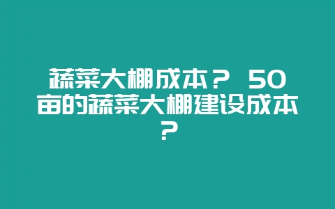 蔬菜大棚成本？ 50亩的蔬菜大棚建设成本？-会东网