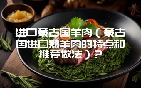 进口蒙古国羊肉（蒙古国进口熟羊肉的特点和推荐做法）？-会东网