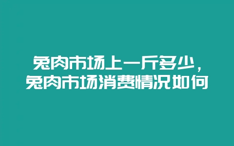 兔肉市场上一斤多少，兔肉市场消费情况如何-会东网