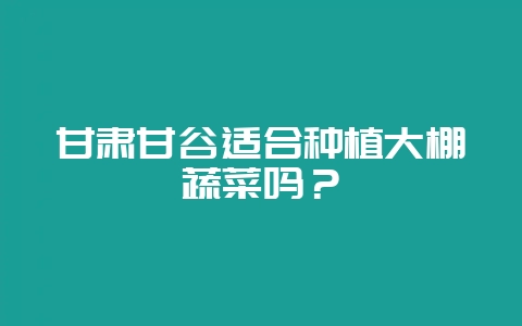甘肃甘谷适合种植大棚蔬菜吗？-会东网