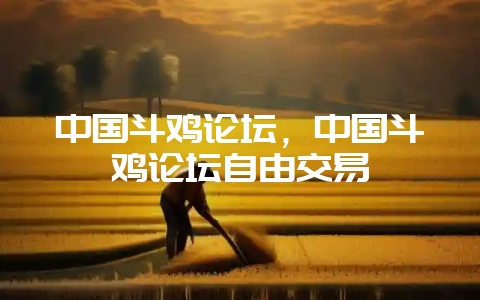 中国斗鸡论坛，中国斗鸡论坛自由交易-会东网