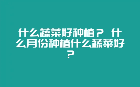 什么蔬菜好种植？ 什么月份种植什么蔬菜好？-会东网