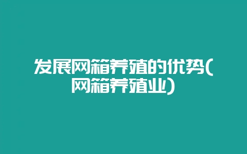 发展网箱养殖的优势(网箱养殖业)-会东网