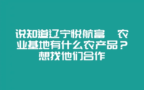 说知道辽宁悦航富硒农业基地有什么农产品？想找他们合作-会东网