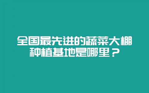 全国最先进的蔬菜大棚种植基地是哪里?-会东网