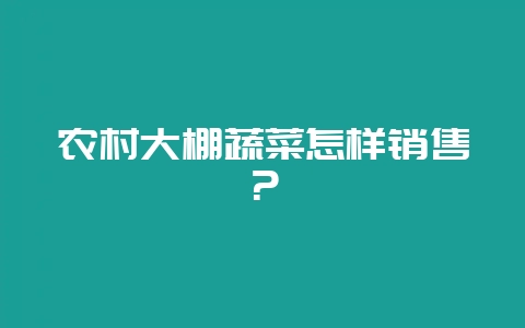 农村大棚蔬菜怎样销售？-会东网