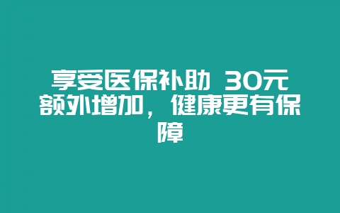享受医保补助 30元额外增加，健康更有保障-会东网