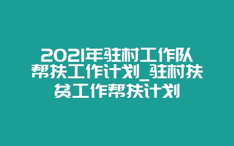 2021年驻村工作队帮扶工作计划_驻村扶贫工作帮扶计划-会东网