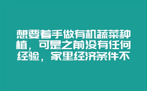 想要着手做有机蔬菜种植,可是之前没有任何经验,家里经济条件不是很好,不能花钱让自己慢慢去摸索-会东网