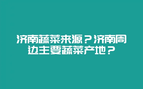 济南蔬菜来源？济南周边主要蔬菜产地？-会东网
