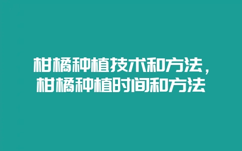 柑橘种植技术和方法，柑橘种植时间和方法-会东网