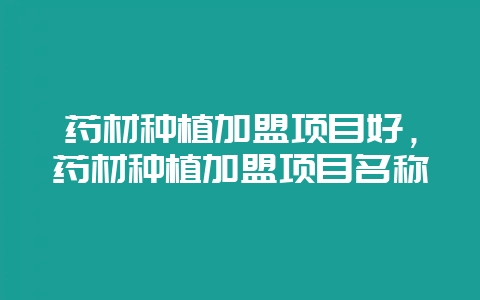 药材种植加盟项目好,药材种植加盟项目名称-会东网