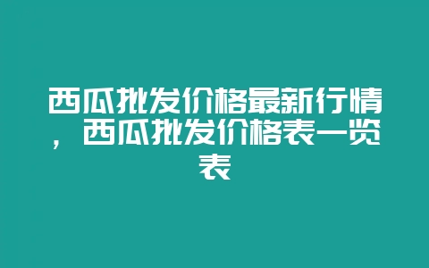西瓜批发价格最新行情，西瓜批发价格表一览表-会东网