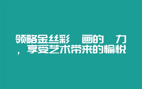 领略金丝彩釉画的魅力，享受艺术带来的愉悦-会东网