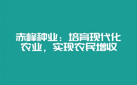 赤峰种业：培育现代化农业，实现农民增收-会东网