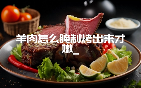 羊肉怎么腌制烤出来才嫩_-会东网