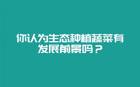 你认为生态种植蔬菜有发展前景吗？-会东网