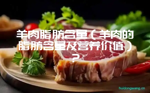 羊肉脂肪含量（羊肉的脂肪含量及营养价值）？-会东网